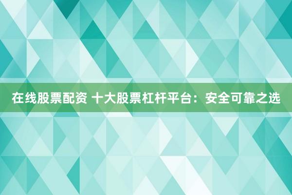 在线股票配资 十大股票杠杆平台：安全可靠之选