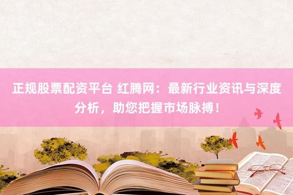 正规股票配资平台 红腾网：最新行业资讯与深度分析，助您把握市场脉搏！