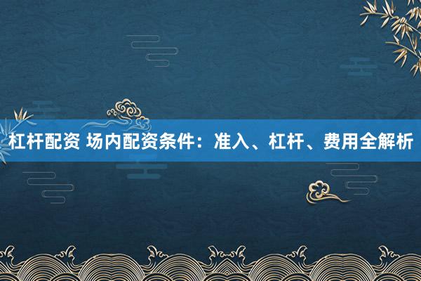 杠杆配资 场内配资条件：准入、杠杆、费用全解析