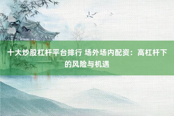 十大炒股杠杆平台排行 场外场内配资：高杠杆下的风险与机遇