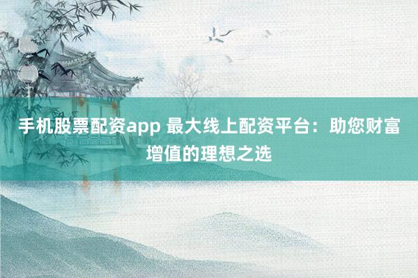 手机股票配资app 最大线上配资平台：助您财富增值的理想之选