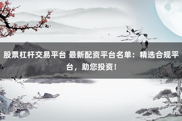 股票杠杆交易平台 最新配资平台名单：精选合规平台，助您投资！