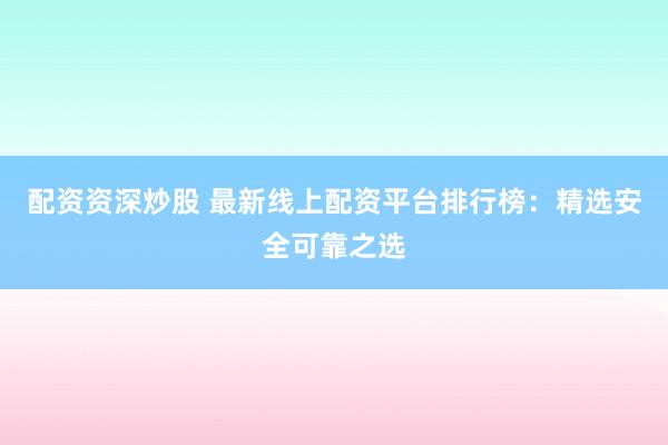 配资资深炒股 最新线上配资平台排行榜：精选安全可靠之选