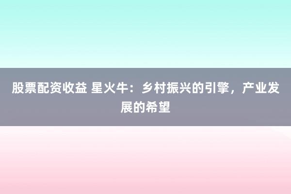 股票配资收益 星火牛：乡村振兴的引擎，产业发展的希望