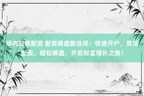场内股票配资 配资操盘新选择：快速开户，灵活配资，轻松操盘，开启财富增长之旅！