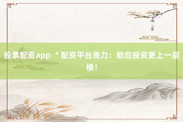 股票配资app  * 配资平台涨力：助您投资更上一层楼！
