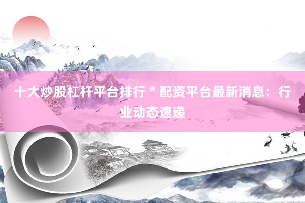 十大炒股杠杆平台排行 * 配资平台最新消息：行业动态速递