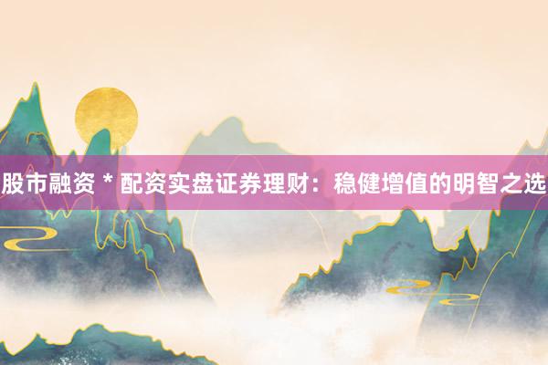 股市融资 * 配资实盘证券理财：稳健增值的明智之选
