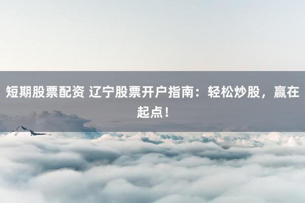 短期股票配资 辽宁股票开户指南：轻松炒股，赢在起点！