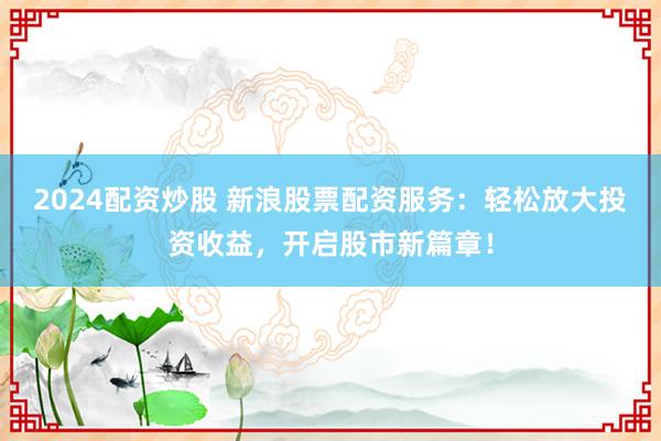 2024配资炒股 新浪股票配资服务：轻松放大投资收益，开启股市新篇章！