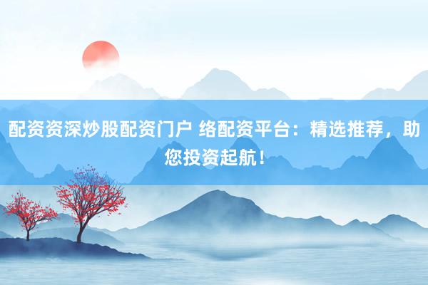 配资资深炒股配资门户 络配资平台：精选推荐，助您投资起航！