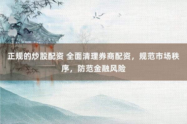 正规的炒股配资 全面清理券商配资，规范市场秩序，防范金融风险