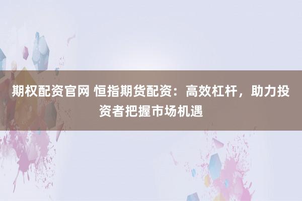 期权配资官网 恒指期货配资：高效杠杆，助力投资者把握市场机遇