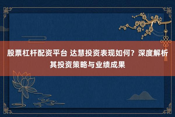 股票杠杆配资平台 达慧投资表现如何？深度解析其投资策略与业绩成果