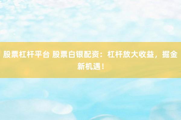 股票杠杆平台 股票白银配资：杠杆放大收益，掘金新机遇！