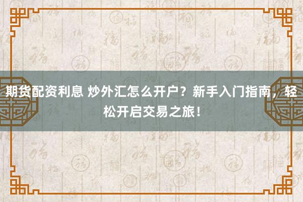 期货配资利息 炒外汇怎么开户？新手入门指南，轻松开启交易之旅！
