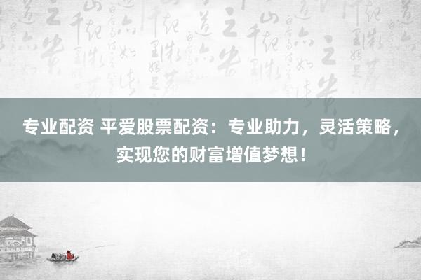专业配资 平爱股票配资：专业助力，灵活策略，实现您的财富增值梦想！