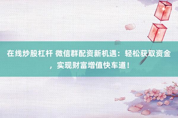 在线炒股杠杆 微信群配资新机遇：轻松获取资金，实现财富增值快车道！