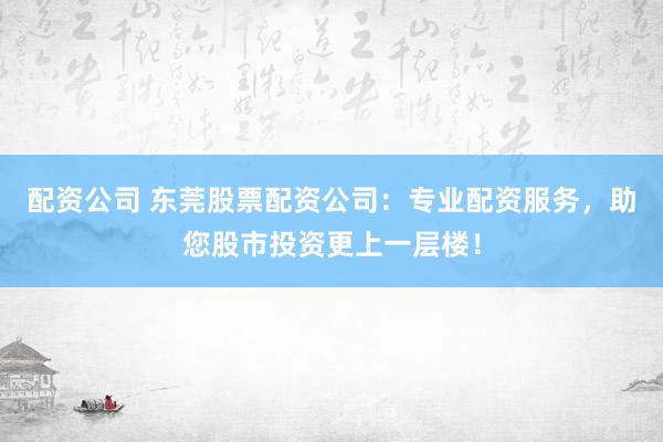 配资公司 东莞股票配资公司：专业配资服务，助您股市投资更上一层楼！