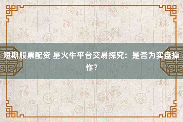 短期股票配资 星火牛平台交易探究：是否为实盘操作？