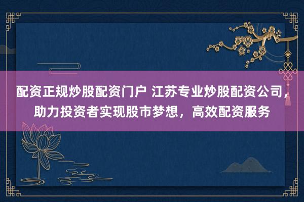 配资正规炒股配资门户 江苏专业炒股配资公司，助力投资者实现股市梦想，高效配资服务