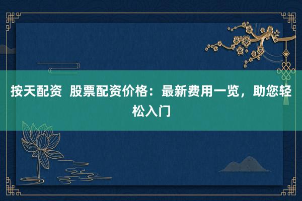 按天配资  股票配资价格：最新费用一览，助您轻松入门