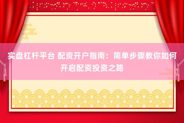 实盘杠杆平台 配资开户指南：简单步骤教你如何开启配资投资之路