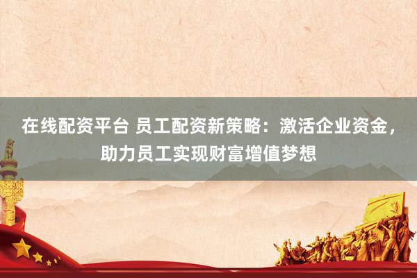 在线配资平台 员工配资新策略：激活企业资金，助力员工实现财富增值梦想