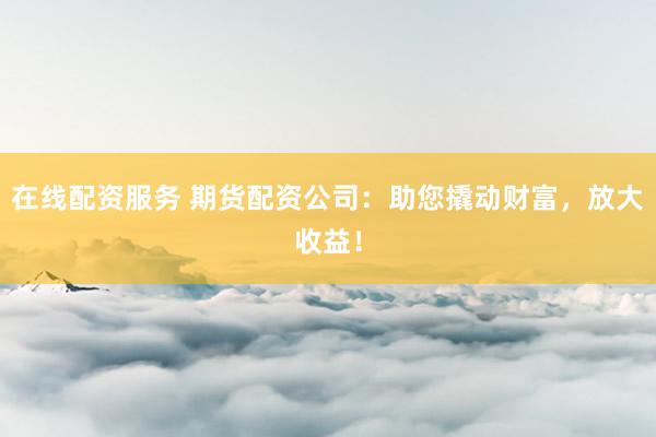 在线配资服务 期货配资公司：助您撬动财富，放大收益！
