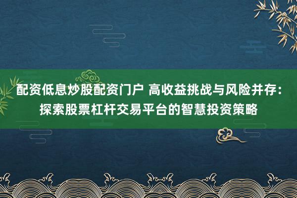 配资低息炒股配资门户 高收益挑战与风险并存：探索股票杠杆交易平台的智慧投资策略