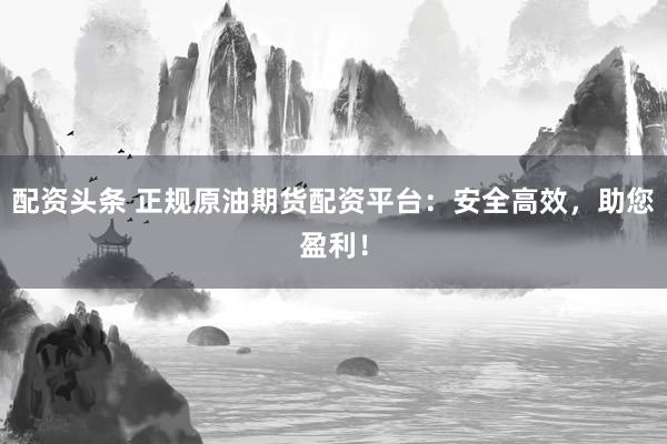 配资头条 正规原油期货配资平台：安全高效，助您盈利！