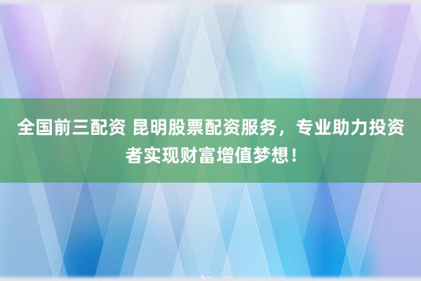 全国前三配资 昆明股票配资服务，专业助力投资者实现财富增值梦想！