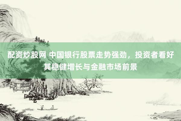 配资炒股网 中国银行股票走势强劲，投资者看好其稳健增长与金融市场前景