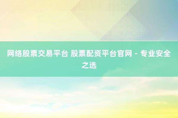 网络股票交易平台 股票配资平台官网 - 专业安全之选