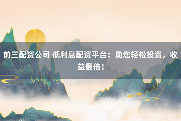 前三配资公司 低利息配资平台：助您轻松投资，收益翻倍！