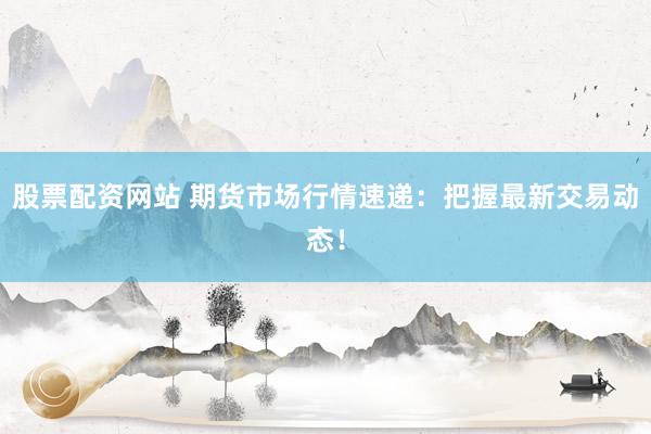 股票配资网站 期货市场行情速递：把握最新交易动态！