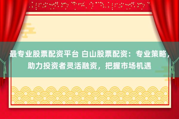 最专业股票配资平台 白山股票配资：专业策略，助力投资者灵活融资，把握市场机遇