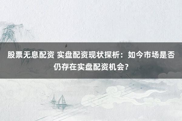 股票无息配资 实盘配资现状探析：如今市场是否仍存在实盘配资机会？