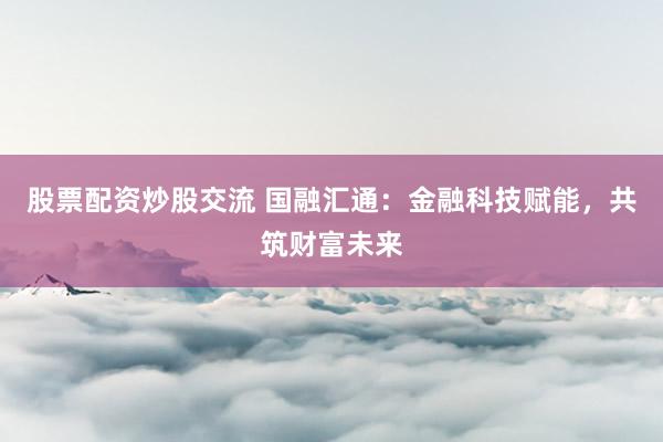 股票配资炒股交流 国融汇通：金融科技赋能，共筑财富未来