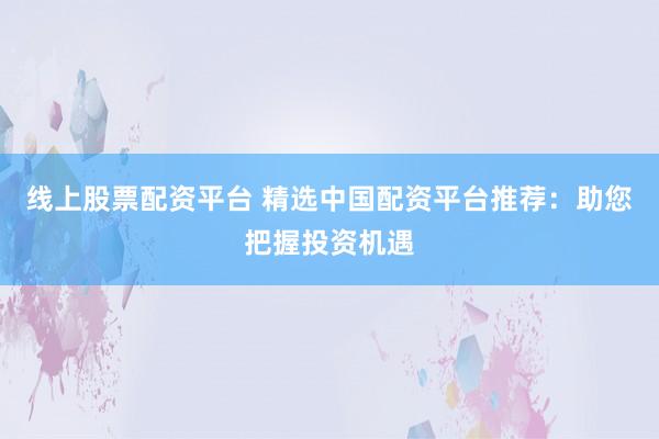 线上股票配资平台 精选中国配资平台推荐：助您把握投资机遇
