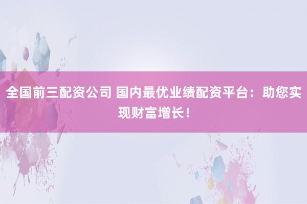 全国前三配资公司 国内最优业绩配资平台：助您实现财富增长！
