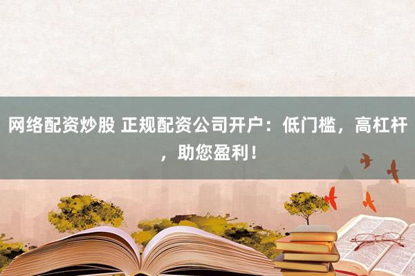 网络配资炒股 正规配资公司开户：低门槛，高杠杆，助您盈利！