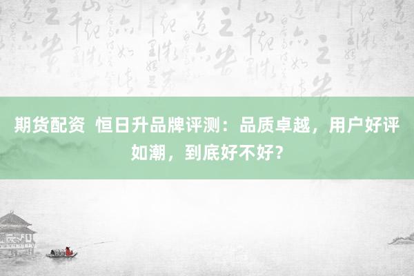 期货配资  恒日升品牌评测：品质卓越，用户好评如潮，到底好不好？