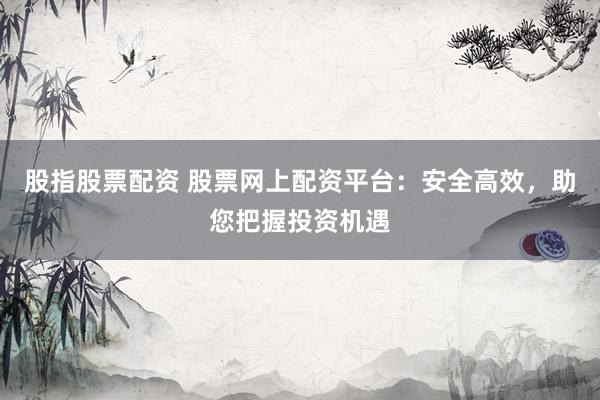股指股票配资 股票网上配资平台：安全高效，助您把握投资机遇