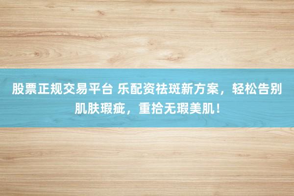 股票正规交易平台 乐配资祛斑新方案，轻松告别肌肤瑕疵，重拾无瑕美肌！