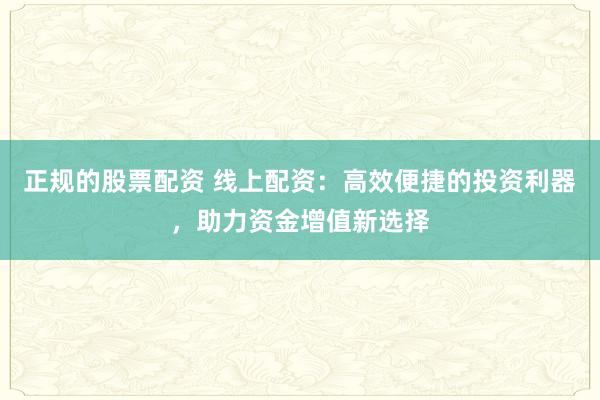 正规的股票配资 线上配资：高效便捷的投资利器，助力资金增值新选择