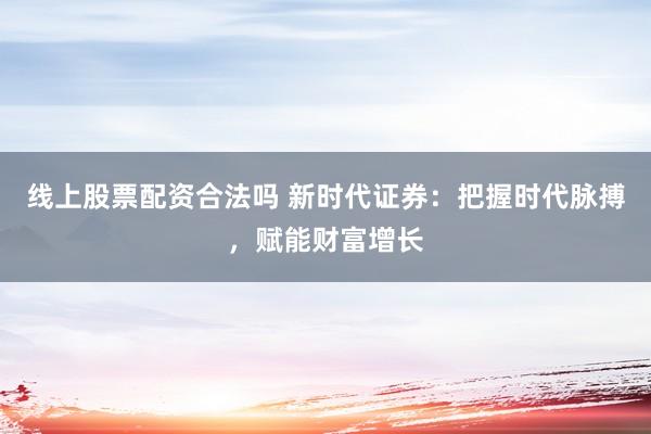 线上股票配资合法吗 新时代证券：把握时代脉搏，赋能财富增长