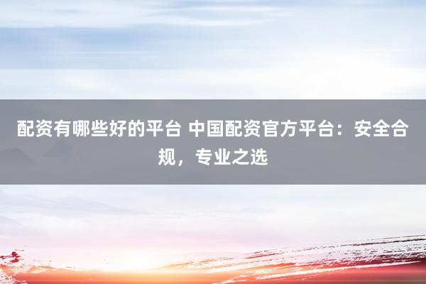 配资有哪些好的平台 中国配资官方平台：安全合规，专业之选