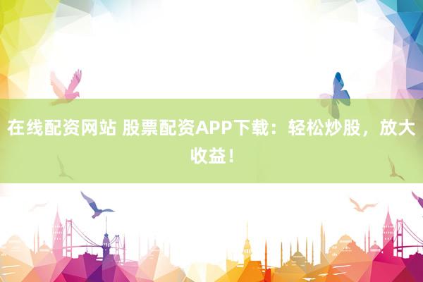 在线配资网站 股票配资APP下载：轻松炒股，放大收益！