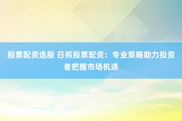 股票配资选股 日照股票配资：专业策略助力投资者把握市场机遇